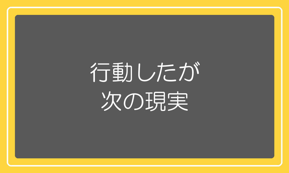 行動したが次の現実——行動しないと次の現実は来ない