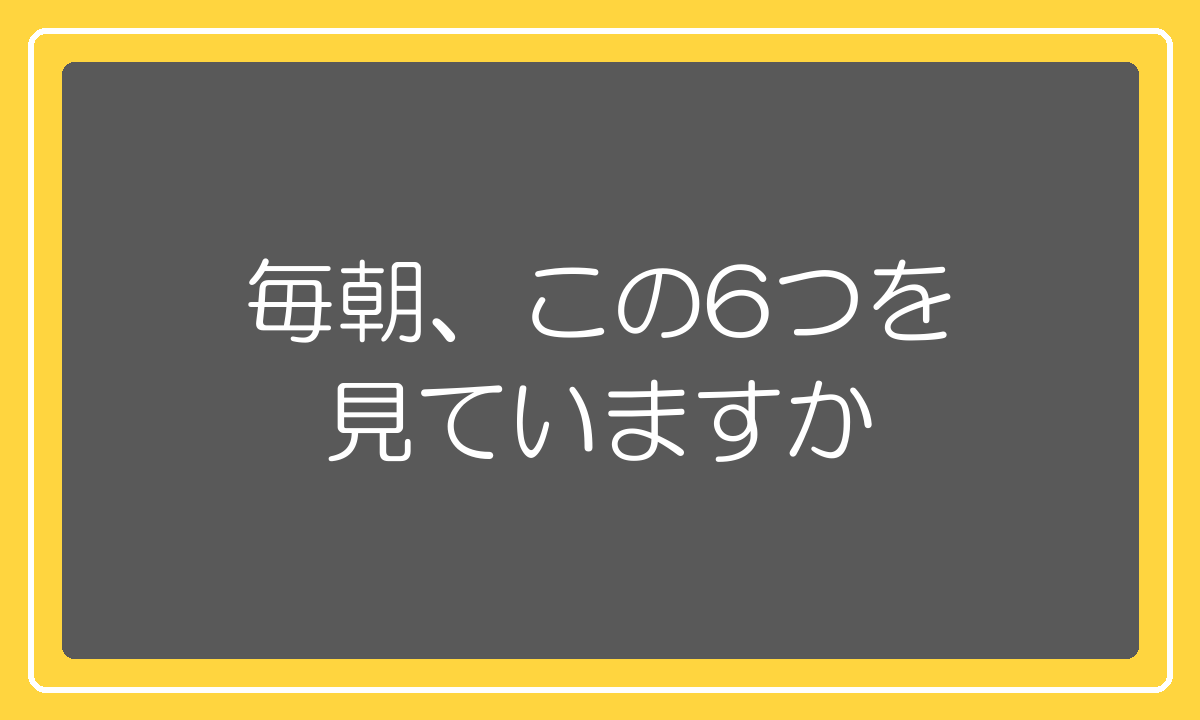 毎朝、この6つを見ていますか