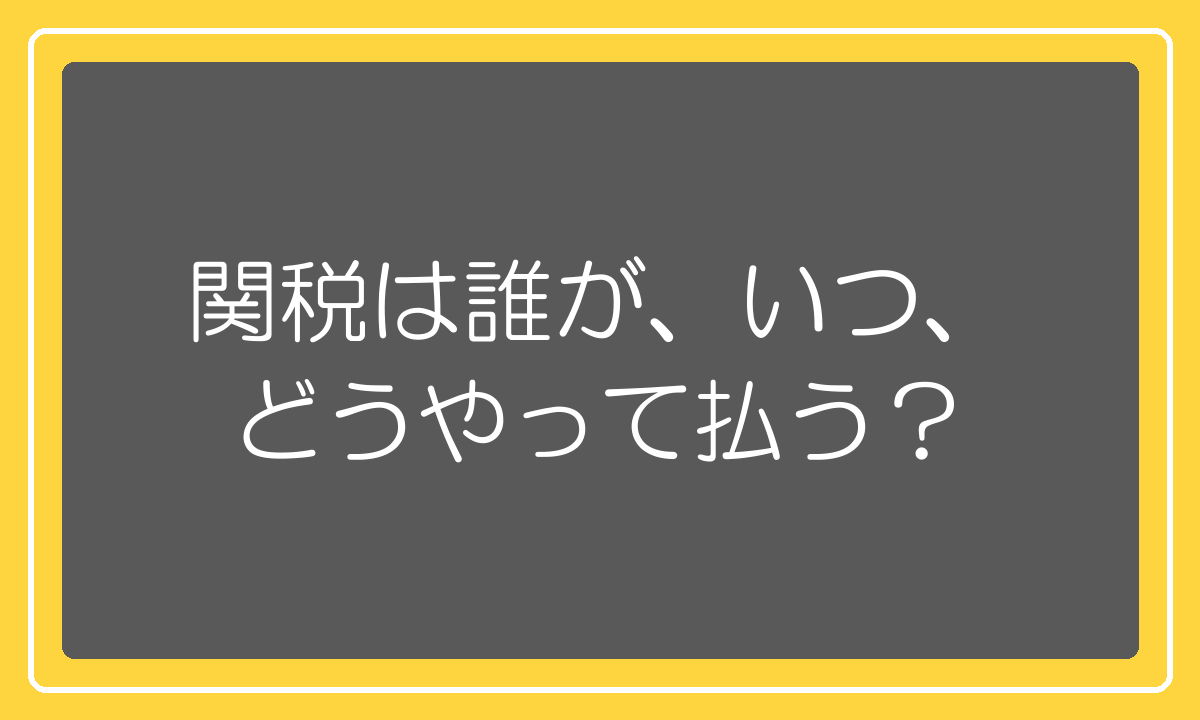 関税を誰がいつどうやって払うのか